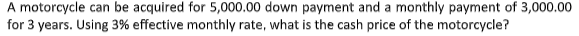 A motorcycle can be acquired for 5,000.00 down payment and a monthly payment of 3,000.00
for 3 years. Using 3% effective monthly rate, what is the cash price of the motorcycle?
