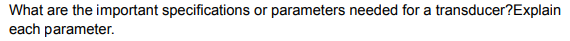 What are the important specifications or parameters needed for a transducer?Explain
each parameter.
