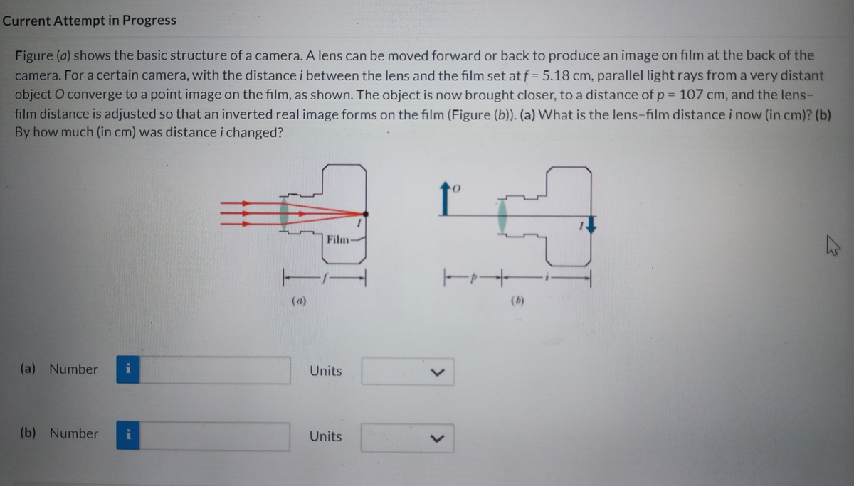 Current Attempt in Progress
Figure (a) shows the basic structure of a camera. A lens can be moved forward or back to produce an image on film at the back of the
camera. For a certain camera, with the distance i between the lens and the film set at f= 5.18 cm, parallel light rays from a very distant
object O converge to a point image on the film, as shown. The object is now brought closer, to a distance of p = 107 cm, and the lens-
film distance is adjusted so that an inverted real image forms on the film (Figure (b)). (a) What is the lens-film distance i now (in cm)? (b)
By how much (in cm) was distance i changed?
↑º
(a) Number
(b) Number
a gal
IPI
Film
Units
Units
<
+
K