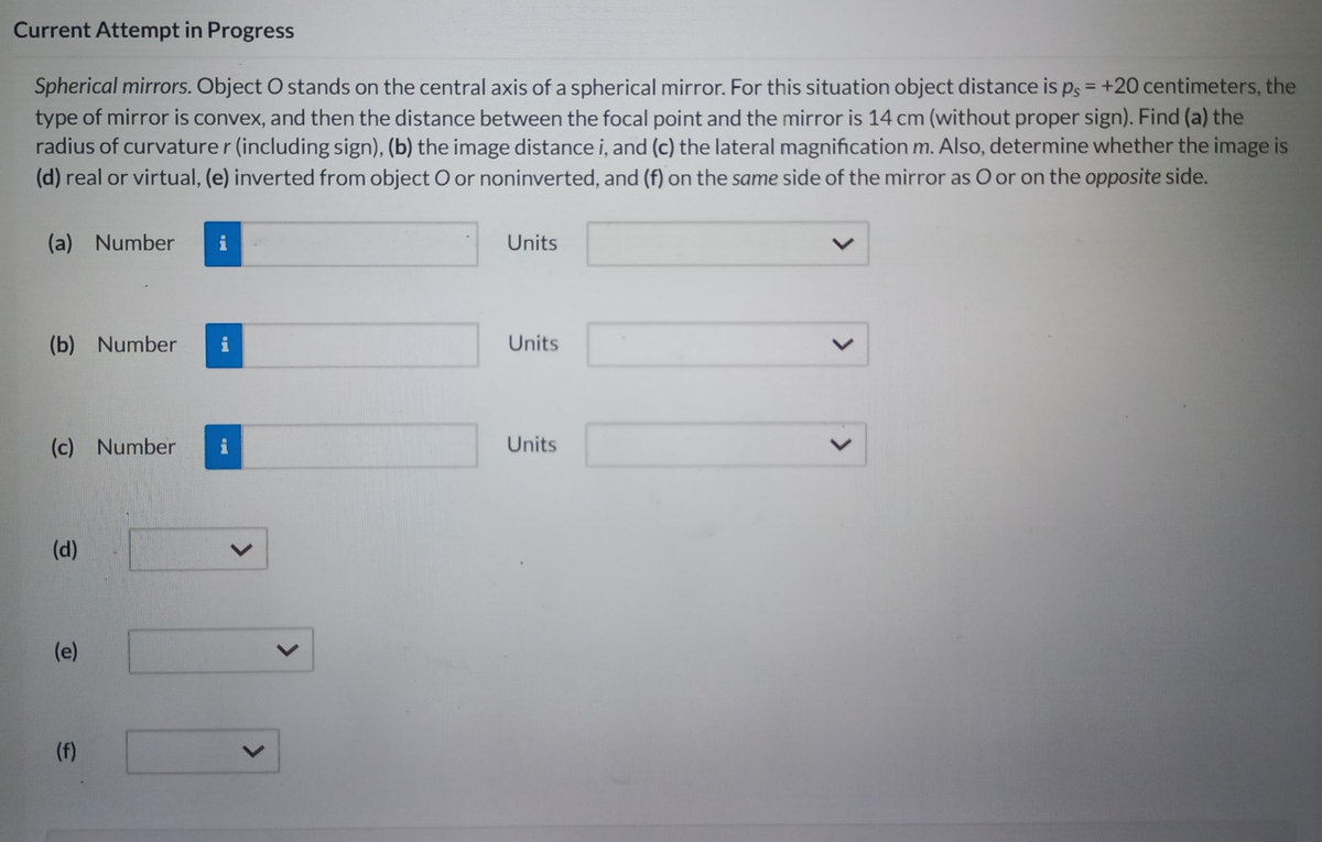 Current Attempt in Progress
Spherical mirrors. Object O stands on the central axis of a spherical mirror. For this situation object distance is ps = +20 centimeters, the
type of mirror is convex, and then the distance between the focal point and the mirror is 14 cm (without proper sign). Find (a) the
radius of curvaturer (including sign), (b) the image distance i, and (c) the lateral magnification m. Also, determine whether the image is
(d) real or virtual, (e) inverted from object O or noninverted, and (f) on the same side of the mirror as O or on the opposite side.
(a) Number
(b) Number
(c) Number
(d)
(e)
(f)
Units
Units
Units
<