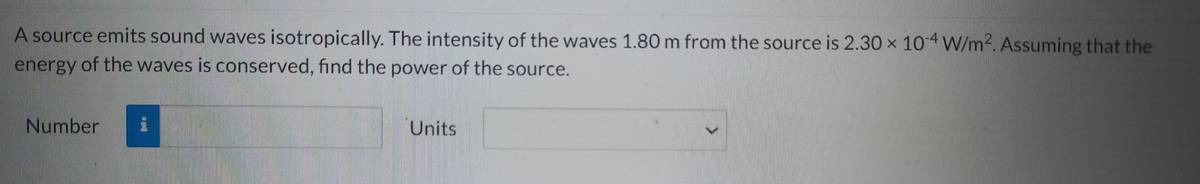 A source emits sound waves isotropically. The intensity of the waves 1.80 m from the source is 2.30 x 10-4 W/m². Assuming that the
energy of the waves is conserved, find the power of the source.
Number
i
Units
