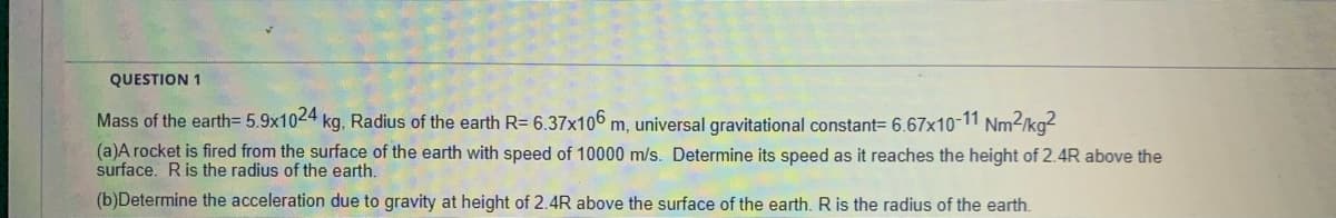 QUESTION 1
Mass of the earth= 5.9x1024 kg, Radius of the earth R= 6.37x106 m, universal gravitational constant= 6.67x10-11 Nm-/kg-
(a)A rocket is fired from the surface of the earth with speed of 10000 m/s. Determine its speed as it reaches the height of 2.4R above the
surface. Ris the radius of the earth.
(b)Determine the acceleration due to gravity at height of 2.4R above the surface of the earth. R is the radius of the earth.
