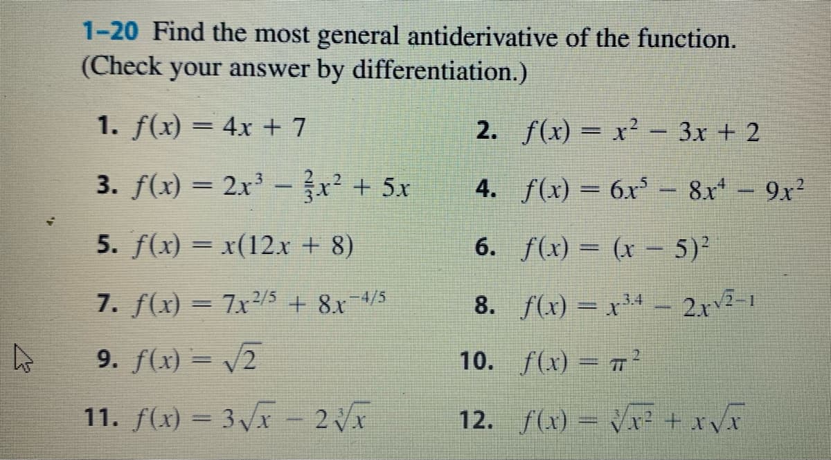 1-20 Find the most general antiderivative of the function.
(Check your answer by differentiation.)
1. f(x) = 4x + 7
2. f(x) = x² - 3x + 2
%3|
3. f(x) = 2x -x + 5x
4. f(x) = 6x³
8x- 9x2
5. f(x) = x(12.x + 8)
6. f(x) = (x - 5)²
7. f(x) = 7x²5 + 8x-4/5
8. f(x) = x³4
2.rv-1
9. f(x) = v2
10. f(x) = 7²
11. f(x) = 3Vx - 2x
12. f(x) = Vx? + xvx
%3D
