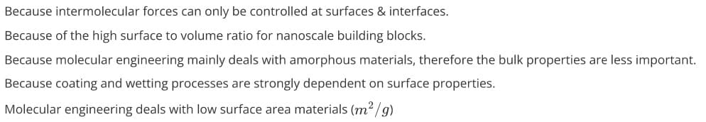 Because intermolecular forces can only be controlled at surfaces & interfaces.
Because of the high surface to volume ratio for nanoscale building blocks.
Because molecular engineering mainly deals with amorphous materials, therefore the bulk properties are less important.
Because coating and wetting processes are strongly dependent on surface properties.
Molecular engineering deals with low surface area materials (m2/g)
