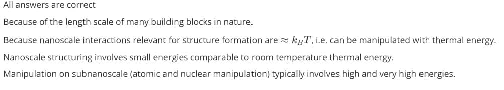 All answers are correct
Because of the length scale of many building blocks in nature.
Because nanoscale interactions relevant for structure formation are kBT, i.e. can be manipulated with thermal energy.
Nanoscale structuring involves small energies comparable to room temperature thermal energy.
Manipulation on subnanoscale (atomic and nuclear manipulation) typically involves high and very high energies.
