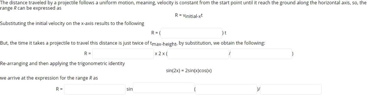 The distance traveled by a projectile follows a uniform motion, meaning, velocity is constant from the start point until it reach the ground along the horizontal axis, so, the
range R can be expressed as
R = Vinitial-xt
Substituting the initial velocity on the x-axis results to the following
R = (
)t
But, the time it takes a projectile to travel this distance is just twice of tmax-height by substitution, we obtain the following:
R =
x 2 x (
Re-arranging and then applying the trigonometric identity
sin(2x) = 2sin(x)cos(x)
we arrive at the expression for the range R as
R =
sin
