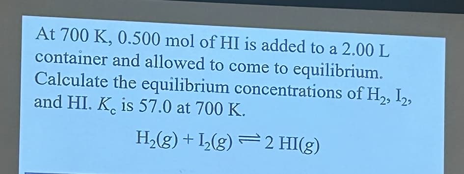 At 700 K, 0.500 mol of HI is added to a 2.00 L
container and allowed to come to equilibrium.
Calculate the equilibrium concentrations of H₂, I2,
and HI. K is 57.0 at 700 K.
H2(g) + I2(g) −2 HI(g)