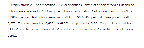 Currency straddle - Short position - Seller of options Construct a short straddle Put and call
options are available for AUD with the following information: Call option premium on AUD = $
0, 00075 per unit. Put option premium on AUD = $0,00065 per unit. Strike price for call = $
0,675. The range must be 0,670 -0,680 The step must be 0,001 Construct a spreadsheet
table. Calculate the maximum gain. Calculate the maximum loss. Calculate the break-even
points.