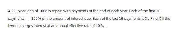 A 20-year loan of 1000 is repaid with payments at the end of each year. Each of the first 10
payments = 150% of the amount of interest due. Each of the last 10 payments is X. Find X if the
lender charges interest at an annual effective rate of 10%.