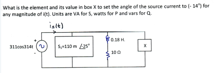 What is the element and its value in box X to set the angle of the source current to (- 14°) for
any magnitude of i(t). Units are VA for S, watts for P and vars for Q.
islt)
0.18 H.
311cos314t
S,=110 m -25°
10 0
