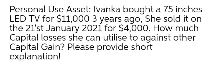 Personal Use Asset: Ivanka bought a 75 inches
LED TV for $11,000 3 years ago, She sold it on
the 21'st January 2021 for $4,000. How much
Capital losses she can utilise to against other
Capital Gain? Please provide short
explanation!
