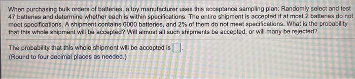 When purchasing buik orders of batteries, a toy manufacturer uses this acceptance sampling plan: Randomly select and test
47 batteries and determine whether each is within specifications. The entire shipment is accepted if at most 2 batteries do not
meet specifications. A shipment contains 6000 batteries, and 2% of them do not meet specifications. What is the probability
that this whole shipment will be accepted? Will almost all such shipments be accepted, or will many be rejected?
The probability that this whole shipment will be accepted is.
(Round to four decimal places as needed.)
