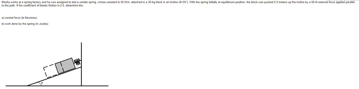 Khufra works at a spring factory and he was assigned to test a certain spring, whose constant is 50 N/m, attached to a 30-kg block in an incline (0=30°). With the spring initially at equilibrium position, the block was pushed 0.5 meters up the incline by a 50-N external force applied parallel
to the path. If the coefficient of kinetic friction is 0.5, determine the:
a) normal force (in Newtons)
b) work done by the spring (in Joules)
