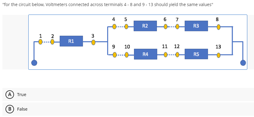 "for the circuit below, Voltmeters connected across terminals 4-8 and 9-13 should yield the same values"
4 5
6 7
8
R2
R3
1 2
3
R1
9
11 12
13
R4
(A) True
B) False
10
R5