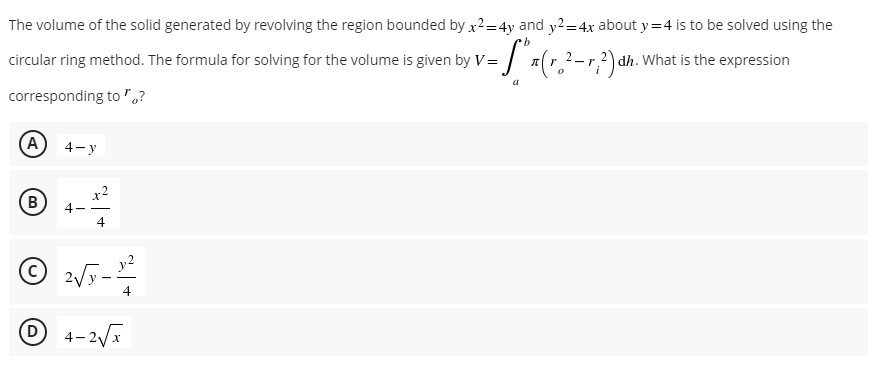The volume of the solid generated by revolving the region bounded by x²=4y and y2=4x about y=4 is to be solved using the
·b
circular ring method. The formula for solving for the volume is given by V= (r. ²-r, 2) dh. What is the expression
corresponding to?
(A) 4-y
(В
4-
x²
4
2√√y-12²2
4
4-2√x
- t
