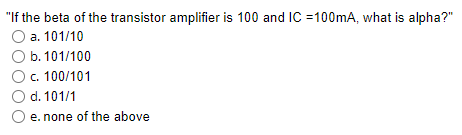 "If the beta of the transistor amplifier is 100 and IC =100mA, what is alpha?"
a. 101/10
O b. 101/100
c. 100/101
O d. 101/1
e. none of the above