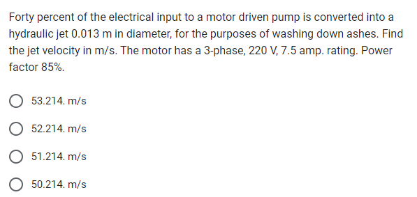 Forty percent of the electrical input to a motor driven pump is converted into a
hydraulic jet 0.013 m in diameter, for the purposes of washing down ashes. Find
the jet velocity in m/s. The motor has a 3-phase, 220 V, 7.5 amp. rating. Power
factor 85%.
53.214. m/s
52.214. m/s
O 51.214. m/s
50.214. m/s