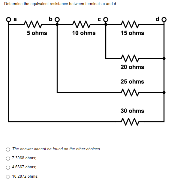 Determine the equivalent resistance between terminals a and d.
ww
5 ohms
10 ohms
The answer cannot be found on the other choices.
7.3068 ohms;
4.6667 ohms;
10.2872 ohms;
www
15 ohms
www
20 ohms
25 ohms
www
30 ohms
d