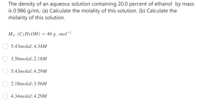 The density of an aqueous solution containing 20.0 percent of ethanol by mass
is 0.986 g/mL. (a) Calculate the molality of this solution. (b) Calculate the
molarity of this solution.
Mw (C2H5OH) = 46 g . mol-
5.43molal; 4.34M
3.56molal; 2.18M
5.43molal; 4.29M
2.18molal; 3.56M
4.34molal; 4.29M
