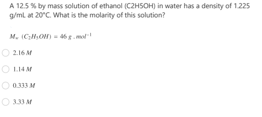 A 12.5 % by mass solution of ethanol (C2H5OH) in water has a density of 1.225
g/ml at 20°C. What is the molarity of this solution?
Mw (C2H5OH) = 46 g . mol-'
2.16 M
1.14 M
0.333 M
3.33 M
