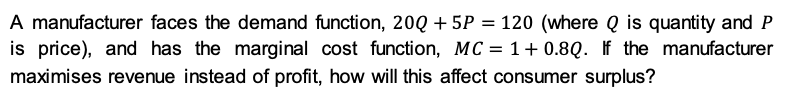 A manufacturer faces the demand function, 20Q + 5P = 120 (where Q is quantity and P
is price), and has the marginal cost function, MC = 1+ 0.8Q. If the manufacturer
maximises revenue instead of profit, how will this affect consumer surplus?