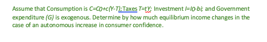 Assume that Consumption is C=CO+c(Y-T); Taxes T=tY; Investment 1-10-bi; and Government
expenditure (G) is exogenous. Determine by how much equilibrium income changes in the
case of an autonomous increase in consumer confidence.