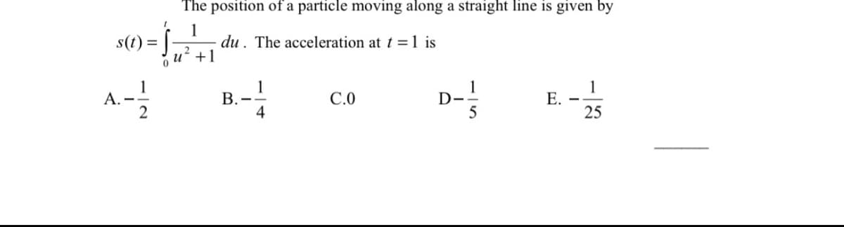The position of a particle moving along a straight line is given by
1
du. The acceleration at t = 1 is
+1
s(t)
A. -
2
D-
1
Е.
25
С.О
В.
4
