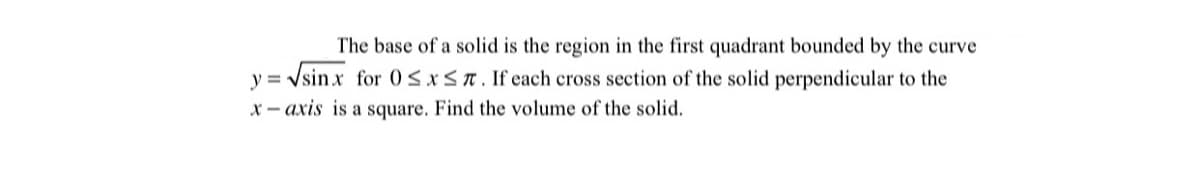 The base of a solid is the region in the first quadrant bounded by the curve
y = Vsinx for 05xST. If each cross section of the solid perpendicular to the
%3D
X - axis is a square. Find the volume of the solid.
