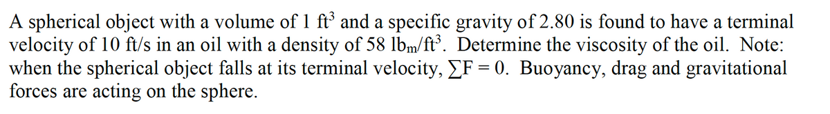 A spherical object with a volume of 1 ft' and a specific gravity of 2.80 is found to have a terminal
velocity of 10 ft/s in an oil with a density of 58 lbm/ft³. Determine the viscosity of the oil. Note:
when the spherical object falls at its terminal velocity, EF = 0. Buoyancy, drag and gravitational
forces are acting on the sphere.

