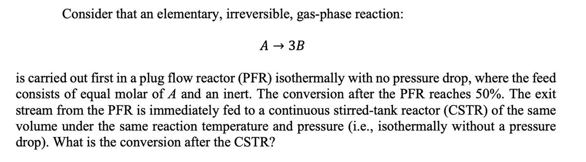 Consider that an elementary, irreversible, gas-phase reaction:
A → 3B
is carried out first in a plug flow reactor (PFR) isothermally with no pressure drop, where the feed
consists of equal molar of A and an inert. The conversion after the PFR reaches 50%. The exit
stream from the PFR is immediately fed to a continuous stirred-tank reactor (CSTR) of the same
volume under the same reaction temperature and pressure (i.e., isothermally without a pressure
drop). What is the conversion after the CSTR?