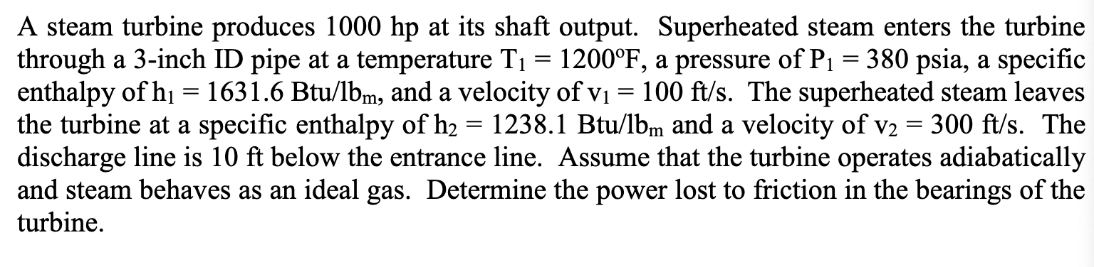 A steam turbine produces 1000 hp at its shaft output. Superheated steam enters the turbine
through a 3-inch ID pipe at a temperature T1 = 1200°F, a pressure of P1 = 380 psia, a specific
enthalpy of hi = 1631.6 Btu/lbm, and a velocity of vị = 100 ft/s. The superheated steam leaves
the turbine at a specific enthalpy of h2 = 1238.1 Btu/lbm and a velocity of v2
discharge line is 10 ft below the entrance line. Assume that the turbine operates adiabatically
and steam behaves as an ideal gas. Determine the power lost to friction in the bearings of the
turbine.
300 ft/s. The
