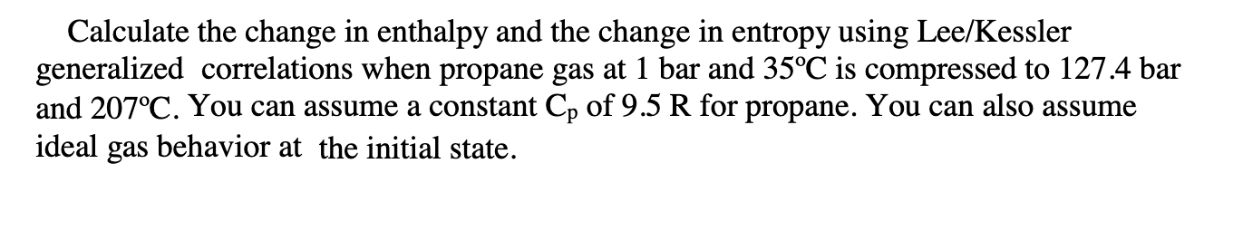Calculate the change in enthalpy and the change in entropy using Lee/Kessler
generalized correlations when propane gas at 1 bar and 35°C is compressed to 127.4 bar
and 207°C. You can assume a constant Cp of 9.5 R for propane. You can also assume
ideal gas behavior at the initial state.

