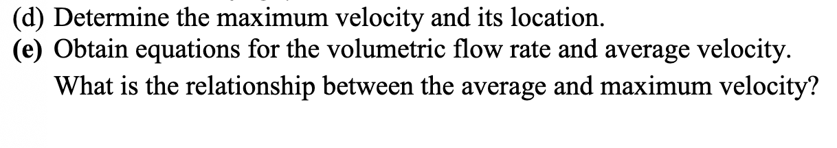 (d) Determine the maximum velocity and its location.
(e) Obtain equations for the volumetric flow rate and average velocity.
What is the relationship between the average and maximum velocity?
