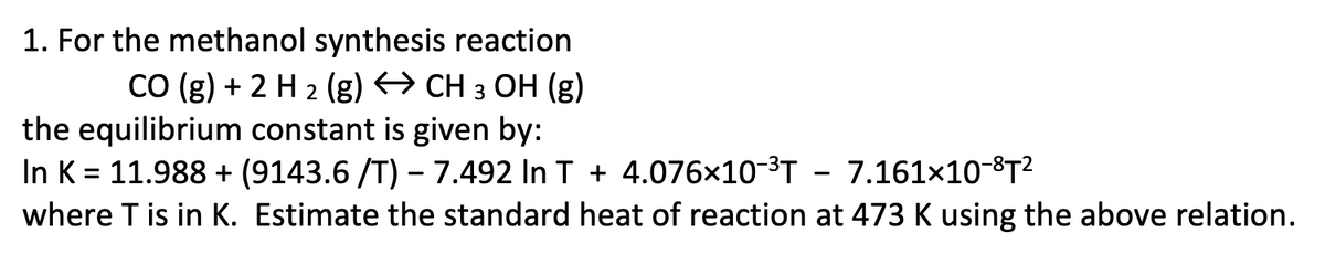 1. For the methanol synthesis reaction
CO (g) + 2 H 2 (g) → CH 3 OH (g)
the equilibrium constant is given by:
In K = 11.988 + (9143.6 /T) – 7.492 In T + 4.076×10-3T - 7.161×10-8T?
where T is in K. Estimate the standard heat of reaction at 473 K using the above relation.
