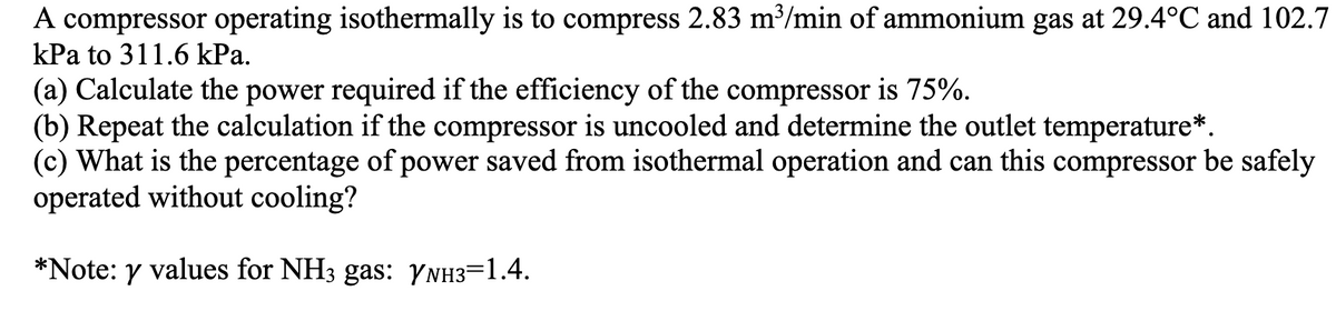 A compressor operating isothermally is to compress 2.83 m³/min of ammonium gas at 29.4°C and 102.7
kPa to 311.6 kPa.
(a) Calculate the power required if the efficiency of the compressor is 75%.
(b) Repeat the calculation if the compressor is uncooled and determine the outlet temperature*.
(c) What is the percentage of power saved from isothermal operation and can this compressor be safely
operated without cooling?
*Note: y values for NH3 gas: YNH3=1.4.
