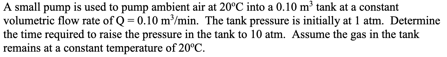 A small pump is used to pump ambient air at 20°C into a 0.10 m³ tank at a constant
volumetric flow rate of Q = 0.10 m³/min. The tank pressure is initially at 1 atm. Determine
the time required to raise the pressure in the tank to 10 atm. Assume the gas in the tank
remains at a constant temperature of 20°C.
