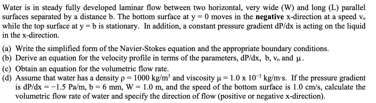 Water is in steady fully developed laminar flow between two horizontal, very wide (W) and long (L) parallel
surfaces separated by a distance b. The bottom surface at y = 0 moves in the negative x-direction at a speed v.
while the top surface at y = b is stationary. In addition, a constant pressure gradient dP/dx is acting on the liquid
in the x-direction.
(a) Write the simplified form of the Navier-Stokes equation and the appropriate boundary conditions.
(b) Derive an equation for the velocity profile in terms of the parameters, dP/dx, b, v, and µ .
(c) Obtain an equation for the volumetric flow rate.
(d) Assume that water has a density p= 1000 kg/m' and viscosity u
is dP/dx = -1.5 Pa/m, b = 6 mm,
volumetric flow rate of water and specify the direction of flow (positive or negative x-direction).
1.0 x 10-3 kg/m's. If the pressure gradient
1.0 m, and the speed of the bottom surface is 1.0 cm/s, calculate the
W
