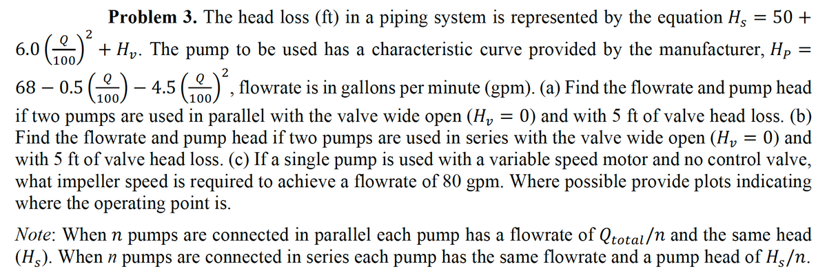 Problem 3. The head loss (ft) in a piping system is represented by the equation Hg
50 +
+
+ Hy. The pump to be used has a characteristic curve provided by the manufacturer, Hp =
100
2
68 – 0.5 () -
4.5 () , flowrate is in gallons per minute (gpm). (a) Find the flowrate and pump
head
100,
00
if two pumps are used in parallel with the valve wide open (H, = 0) and with 5 ft of valve head loss. (b)
Find the flowrate and pump head if two pumps are used in series with the valve wide open (H, = 0) and
with 5 ft of valve head loss. (c) If a single pump is used with a variable speed motor and no control valve,
what impeller speed is required to achieve a flowrate of 80 gpm. Where possible provide plots indicating
where the operating point is.
Note: When n pumps are connected in parallel each pump has a flowrate of Qtotal/n and the same head
(H,). When n pumps are connected in series each pump has the same flowrate and a pump head of H/n.
