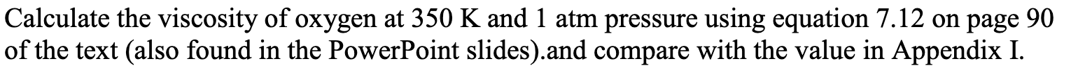 Calculate the viscosity of oxygen at 350 K and 1 atm pressure using equation 7.12 on page 90
of the text (also found in the PowerPoint slides).and compare with the value in Appendix I.
