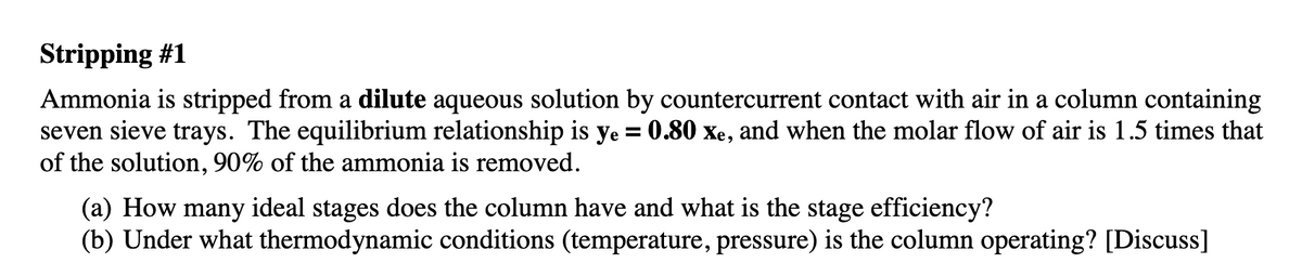 Stripping #1
Ammonia is stripped from a dilute aqueous solution by countercurrent contact with air in a column containing
seven sieve trays. The equilibrium relationship is ye = 0.80 xe, and when the molar flow of air is 1.5 times that
of the solution, 90% of the ammonia is removed.
%3D
(a) How many ideal stages does the column have and what is the stage efficiency?
(b) Under what thermodynamic conditions (temperature, pressure) is the column operating? [Discuss]
