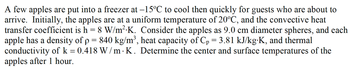 A few apples are put into a freezer at -15°C to cool then quickly for guests who are about to
arrive. Initially, the apples are at a uniform temperature of 20°C, and the convective heat
transfer coefficient is h = 8 W/m².K. Consider the apples as 9.0 cm diameter spheres, and each
apple has a density of p = 840 kg/m², heat capacity of Cp = 3.81 kJ/kg:K, and thermal
conductivity of k = 0.418 W/m· K. Determine the center and surface temperatures of the
apples after 1 hour.
