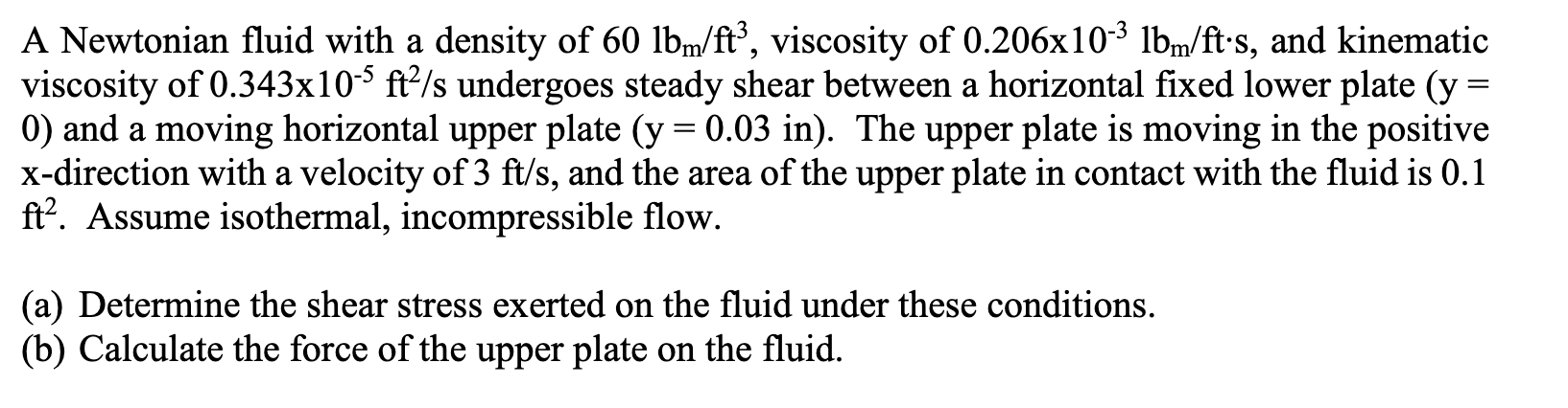 A Newtonian fluid with a density of 60 lbm/ft³, viscosity of 0.206x10³ lbm/ft•s, and kinematic
viscosity of 0.343x10-$ ft?/s undergoes steady shear between a horizontal fixed lower plate (y =
0) and a moving horizontal upper plate (y = 0.03 in). The upper plate is moving in the positive
x-direction with a velocity of 3 ft/s, and the area of the upper plate in contact with the fluid is 0.1
ft?. Assume isothermal, incompressible flow.
(a) Determine the shear stress exerted on the fluid under these conditions.
(b) Calculate the force of the upper plate on the fluid.
