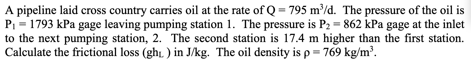 A pipeline laid cross country carries oil at the rate of Q = 795 m³/d. The pressure of the oil is
P1 = 1793 kPa gage leaving pumping station 1. The pressure is P2 = 862 kPa gage at the inlet
to the next pumping station, 2. The second station is 17.4 m higher than the first station.
Calculate the frictional loss (gh ) in J/kg. The oil density is p = 769 kg/m³.
