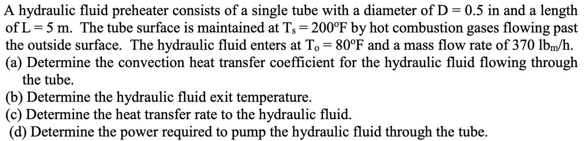A hydraulic fluid preheater consists of a single tube with a diameter of D = 0.5 in and a length
of L= 5 m. The tube surface is maintained at Ts = 200°F by hot combustion gases flowing past
the outside surface. The hydraulic fluid enters at To = 80°F and a mass flow rate of 370 lbm/h.
(a) Determine the convection heat transfer coefficient for the hydraulic fluid flowing through
the tube.
(b) Determine the hydraulic fluid exit temperature.
(c) Determine the heat transfer rate to the hydraulic fluid.
(d) Determine the power required to pump the hydraulic fluid through the tube.
