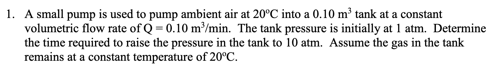 A small pump is used to pump ambient air at 20°C into a 0.10 m³ tank at a constant
volumetric flow rate of Q = 0.10 m³/min. The tank pressure is initially at 1 atm. Determine
the time required to raise the pressure in the tank to 10 atm. Assume the gas in the tank
remains at a constant temperature of 20°C.
