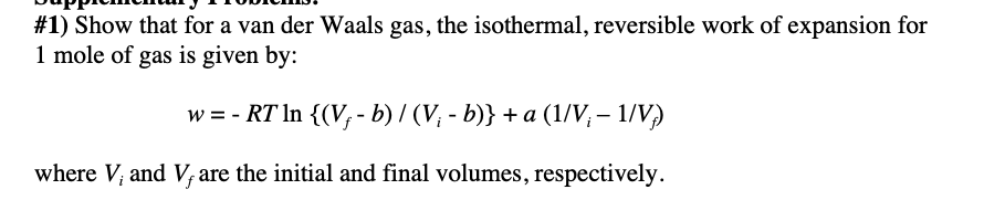 #1) Show that for a van der Waals gas, the isothermal, reversible work of expansion for
1 mole of gas is given by:
w = - RT In {(V,- b) / (V; - b)} + a (1/V; – 1/V)
where V, and V,are the initial and final volumes, respectively.
