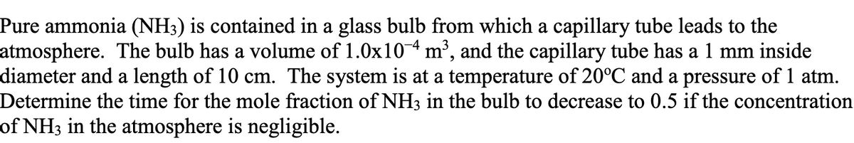 Pure ammonia (NH3) is contained in a glass bulb from which a capillary tube leads to the
atmosphere. The bulb has a volume of 1.0x104 m³, and the capillary tube has a1 mm inside
diameter and a length of 10 cm. The system is at a temperature of 20°C and a pressure of 1 atm.
Determine the time for the mole fraction of NH3 in the bulb to decrease to 0.5 if the concentration
of NH3 in the atmosphere is negligible.
