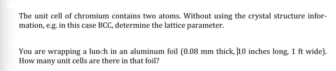 The unit cell of chromium contains two atoms. Without using the crystal structure infor-
mation, e.g. in this case BCC, determine the lattice parameter.
You are wrapping a lunch in an aluminum foil (0.08 mm thick, 10 inches long, 1 ft wide).
How many unit cells are there in that foil?