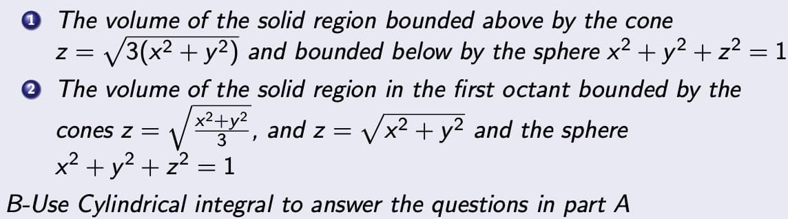 The volume of the solid region bounded above by the cone
Z = √3(x² + y²) and bounded below by the sphere x² + y² + z² = 1
The volume of the solid region in the first octant bounded by the
x²+y² and z=
√x² + y² and the sphere
cones z =
3 1
2
x² + y² + z²
1
B-Use Cylindrical integral to answer the questions in part A
=