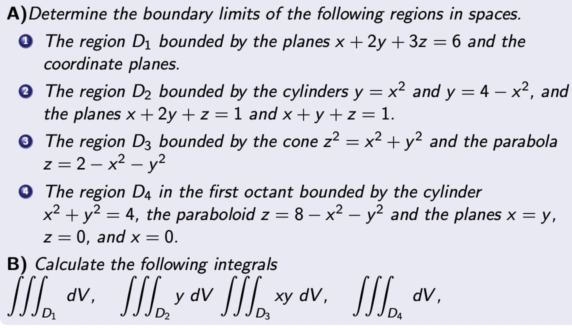 A)Determine the boundary limits of the following regions in spaces.
The region D₁ bounded by the planes x + 2y + 3z = 6 and the
coordinate planes.
-
✪ The region D₂ bounded by the cylinders y = x² and y = 4 — x², and
the planes x +2y + z = 1 and x+y+z= 1.
✪ The region D3 bounded by the cone z² = x² + y² and the parabola
z = 2-x² - y²
The region D4 in the first octant bounded by the cylinder
-
x² + y² = 4, the paraboloid z = 8 – x² - y² and the planes x = y,
z = 0, and x = 0.
B) Calculate the following integrals
JJJ
dV,
III yov III xy
D3
xy dV,
11/₂"
JJJ.
dV,
